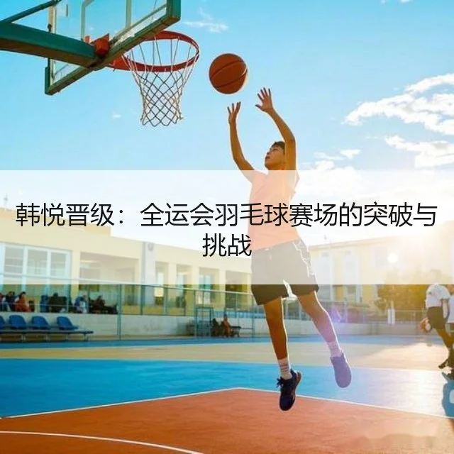 韩悦晋级：全运会羽毛球赛场的突破与挑战