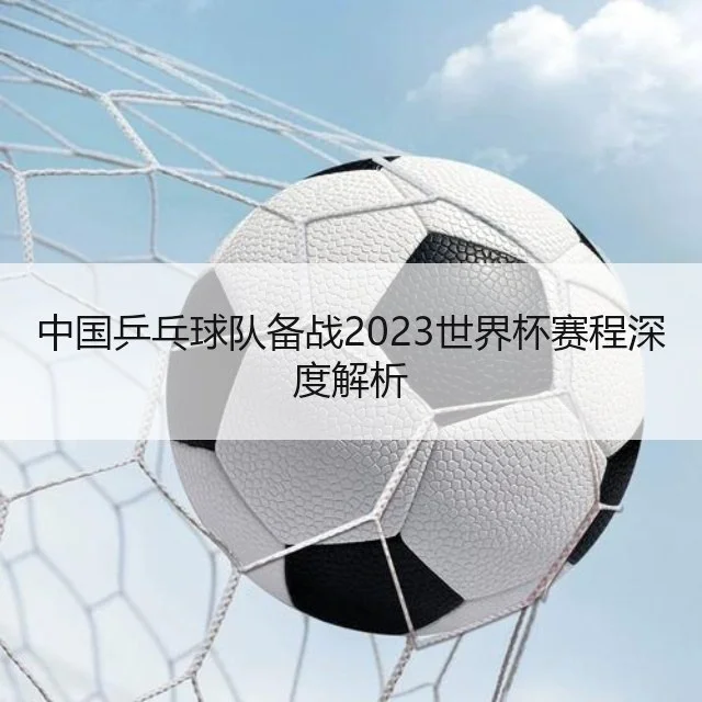 中国乒乓球队备战2023世界杯赛程深度解析
